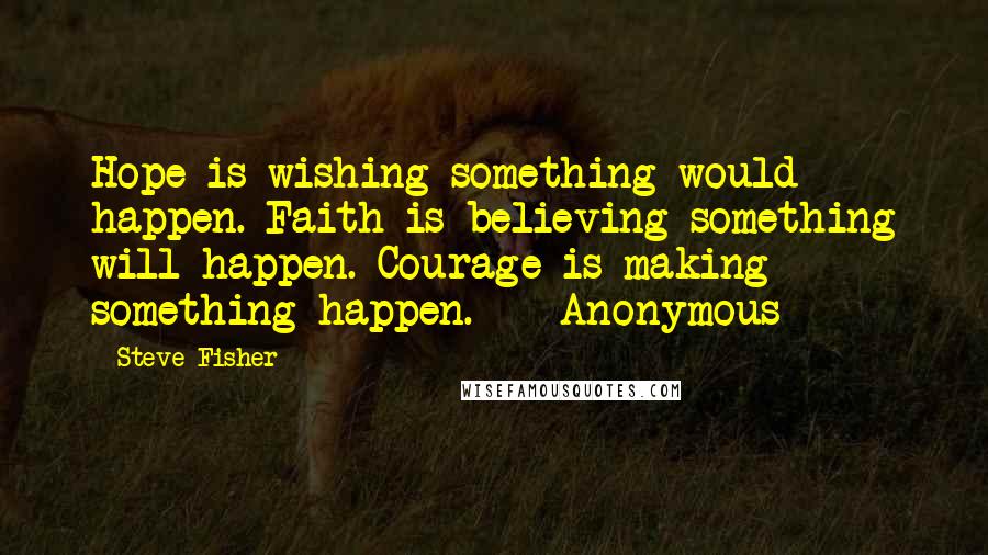 Steve Fisher Quotes: Hope is wishing something would happen. Faith is believing something will happen. Courage is making something happen. - Anonymous