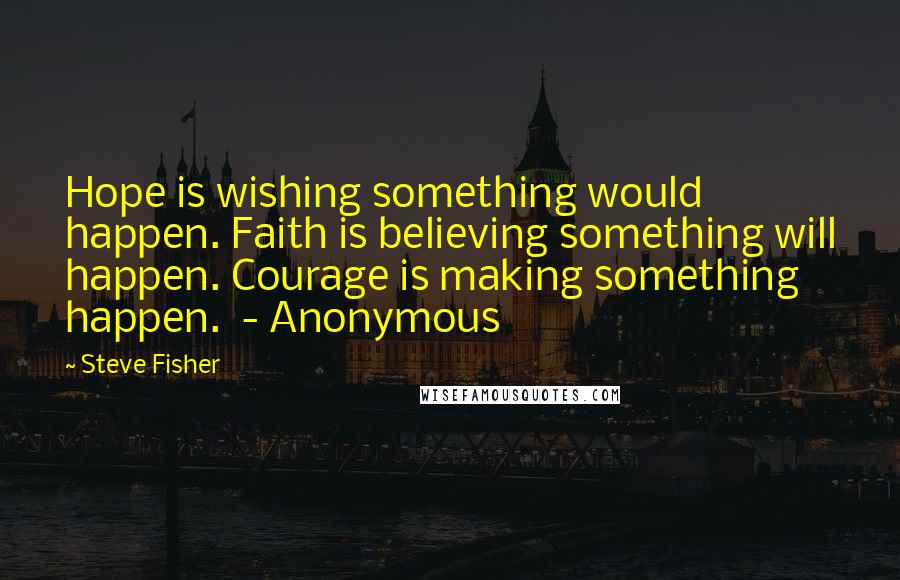 Steve Fisher Quotes: Hope is wishing something would happen. Faith is believing something will happen. Courage is making something happen. - Anonymous