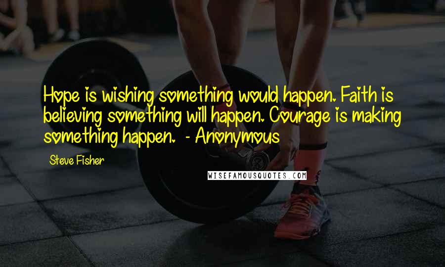 Steve Fisher Quotes: Hope is wishing something would happen. Faith is believing something will happen. Courage is making something happen. - Anonymous