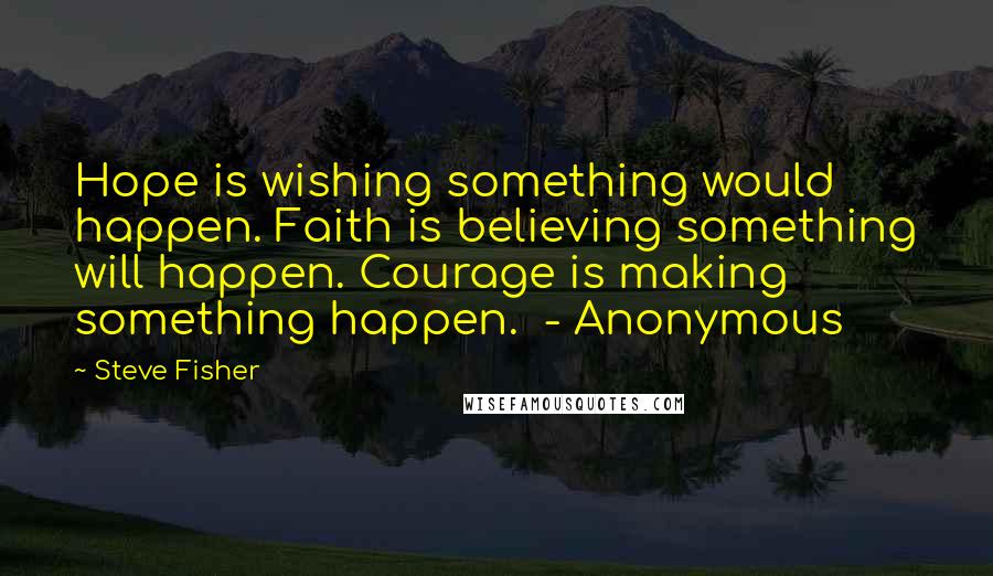 Steve Fisher Quotes: Hope is wishing something would happen. Faith is believing something will happen. Courage is making something happen. - Anonymous