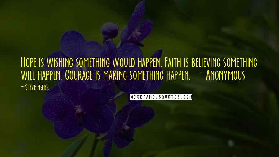 Steve Fisher Quotes: Hope is wishing something would happen. Faith is believing something will happen. Courage is making something happen. - Anonymous