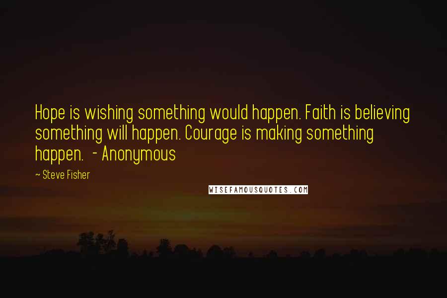 Steve Fisher Quotes: Hope is wishing something would happen. Faith is believing something will happen. Courage is making something happen. - Anonymous