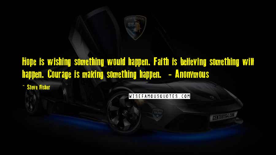 Steve Fisher Quotes: Hope is wishing something would happen. Faith is believing something will happen. Courage is making something happen. - Anonymous