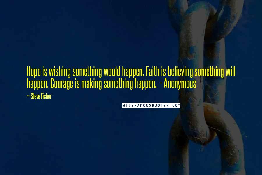 Steve Fisher Quotes: Hope is wishing something would happen. Faith is believing something will happen. Courage is making something happen. - Anonymous