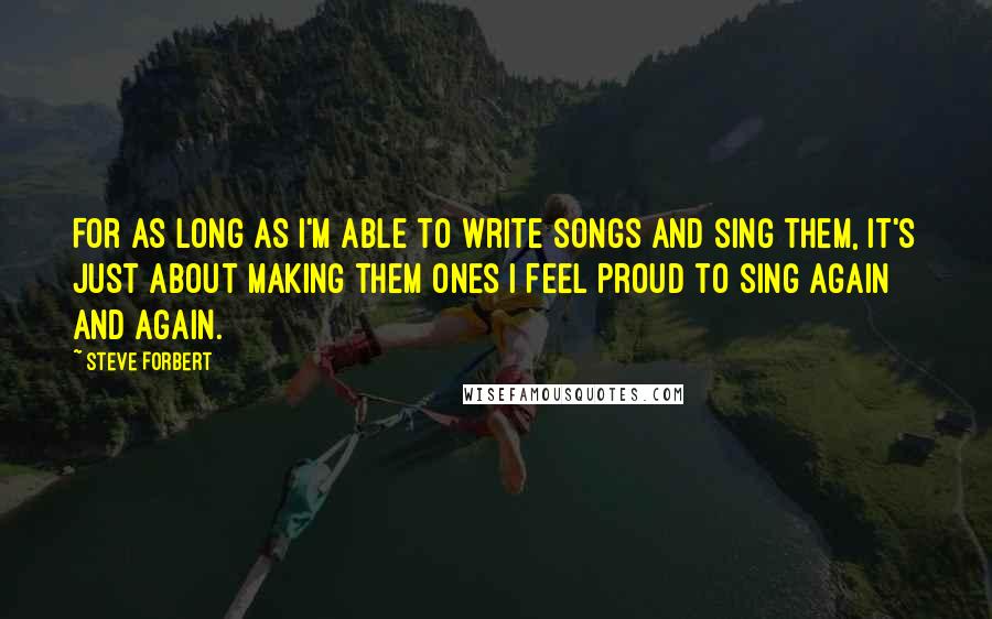 Steve Forbert Quotes: For as long as I'm able to write songs and sing them, it's just about making them ones I feel proud to sing again and again.