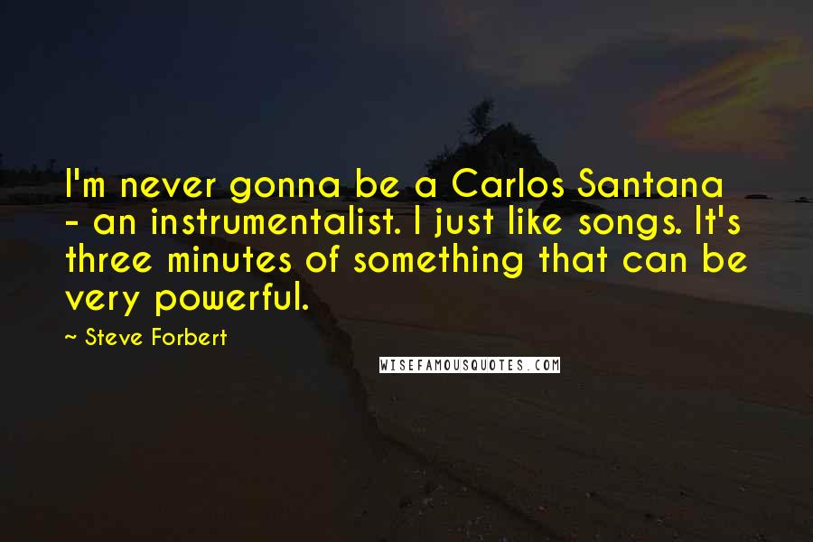 Steve Forbert Quotes: I'm never gonna be a Carlos Santana - an instrumentalist. I just like songs. It's three minutes of something that can be very powerful.