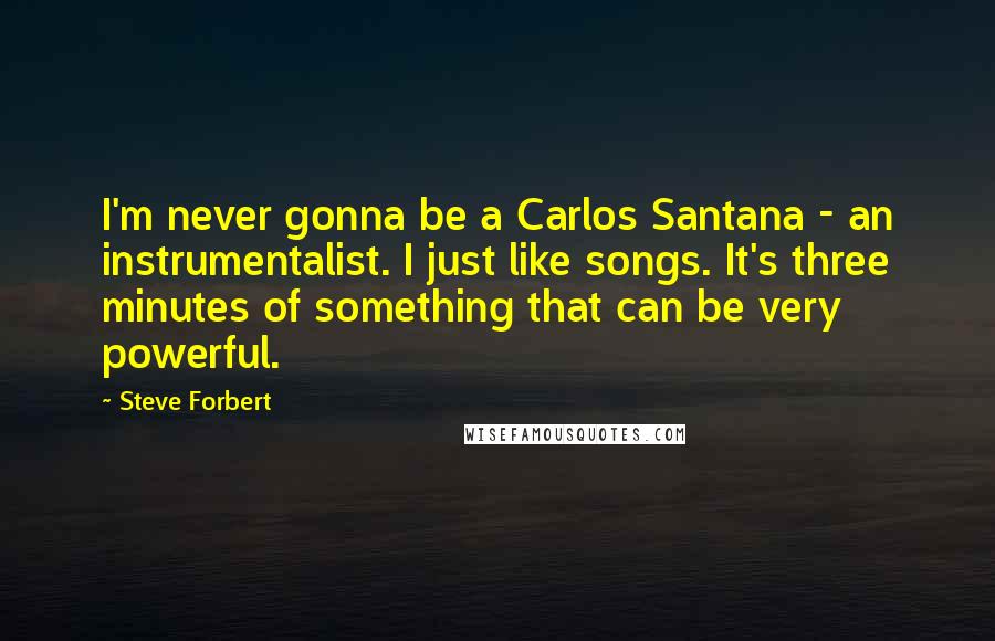 Steve Forbert Quotes: I'm never gonna be a Carlos Santana - an instrumentalist. I just like songs. It's three minutes of something that can be very powerful.