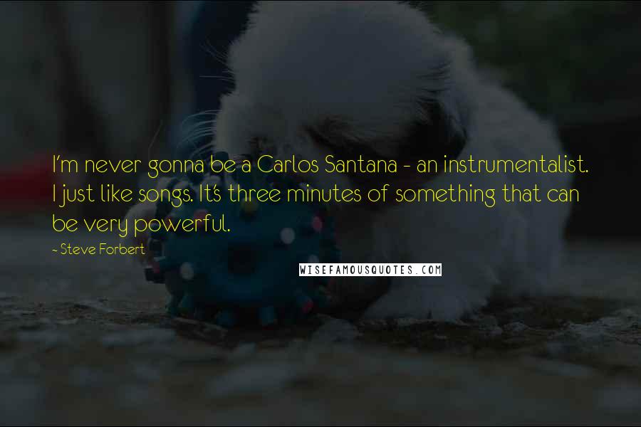 Steve Forbert Quotes: I'm never gonna be a Carlos Santana - an instrumentalist. I just like songs. It's three minutes of something that can be very powerful.