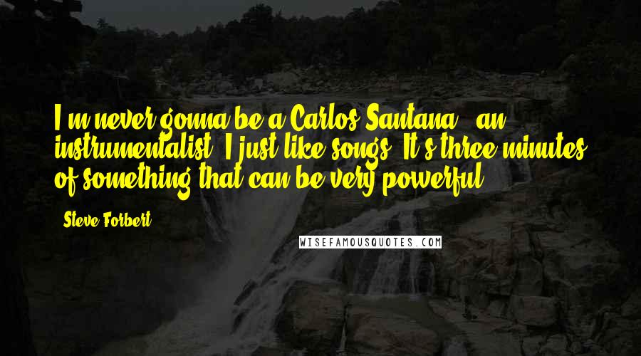 Steve Forbert Quotes: I'm never gonna be a Carlos Santana - an instrumentalist. I just like songs. It's three minutes of something that can be very powerful.