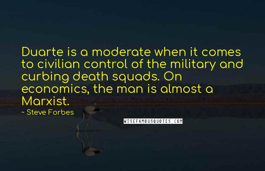 Steve Forbes Quotes: Duarte is a moderate when it comes to civilian control of the military and curbing death squads. On economics, the man is almost a Marxist.