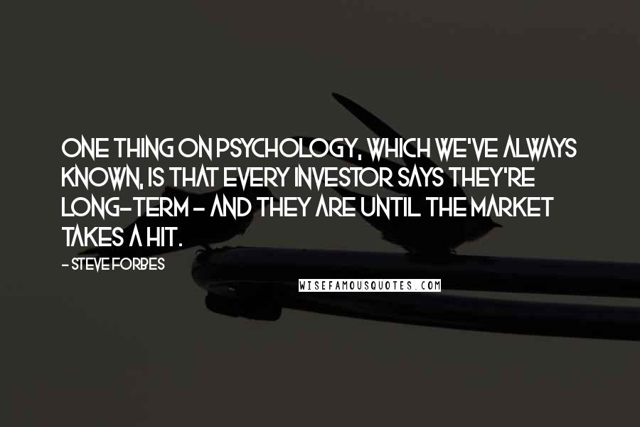 Steve Forbes Quotes: One thing on psychology, which we've always known, is that every investor says they're long-term - and they are until the market takes a hit.