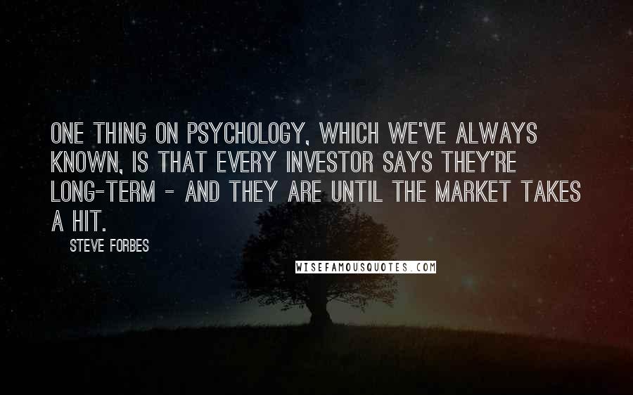 Steve Forbes Quotes: One thing on psychology, which we've always known, is that every investor says they're long-term - and they are until the market takes a hit.