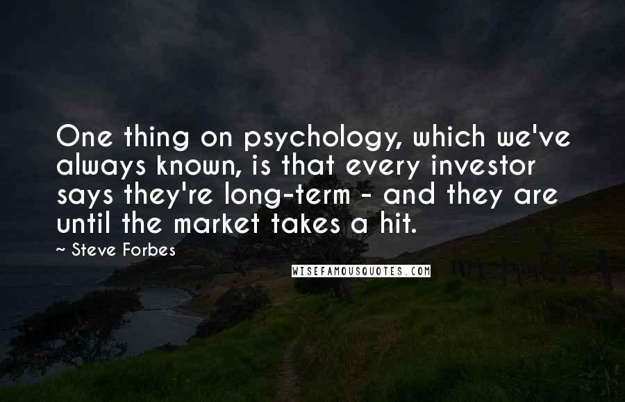Steve Forbes Quotes: One thing on psychology, which we've always known, is that every investor says they're long-term - and they are until the market takes a hit.