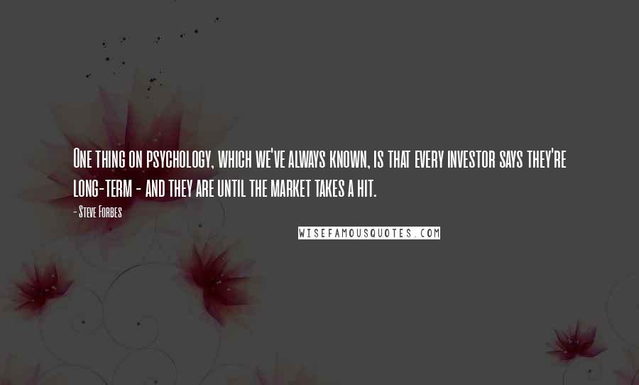Steve Forbes Quotes: One thing on psychology, which we've always known, is that every investor says they're long-term - and they are until the market takes a hit.