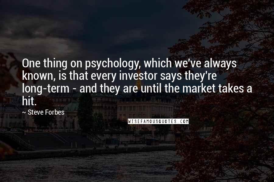 Steve Forbes Quotes: One thing on psychology, which we've always known, is that every investor says they're long-term - and they are until the market takes a hit.