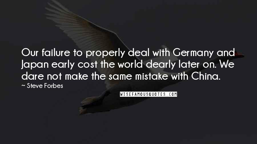 Steve Forbes Quotes: Our failure to properly deal with Germany and Japan early cost the world dearly later on. We dare not make the same mistake with China.