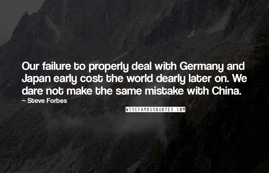 Steve Forbes Quotes: Our failure to properly deal with Germany and Japan early cost the world dearly later on. We dare not make the same mistake with China.