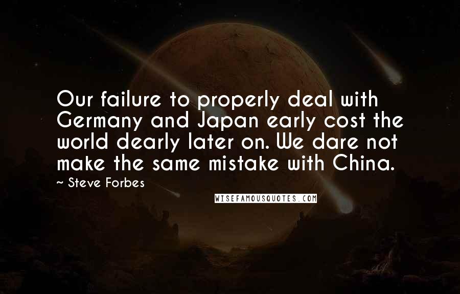 Steve Forbes Quotes: Our failure to properly deal with Germany and Japan early cost the world dearly later on. We dare not make the same mistake with China.