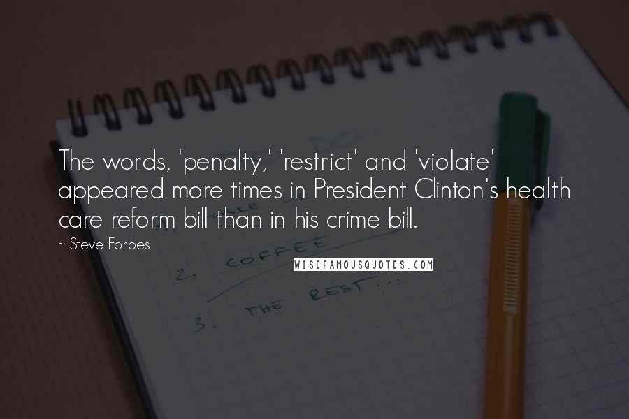 Steve Forbes Quotes: The words, 'penalty,' 'restrict' and 'violate' appeared more times in President Clinton's health care reform bill than in his crime bill.