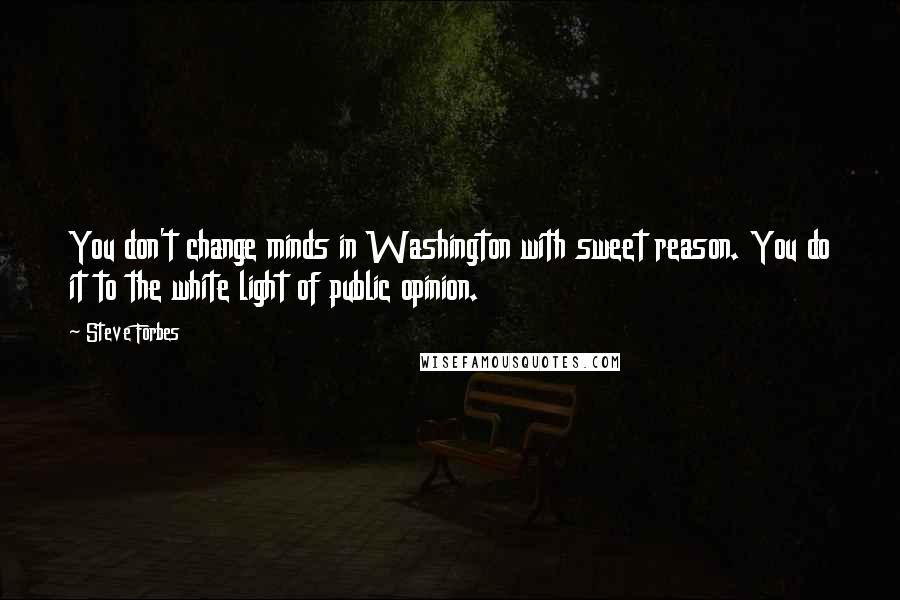 Steve Forbes Quotes: You don't change minds in Washington with sweet reason. You do it to the white light of public opinion.