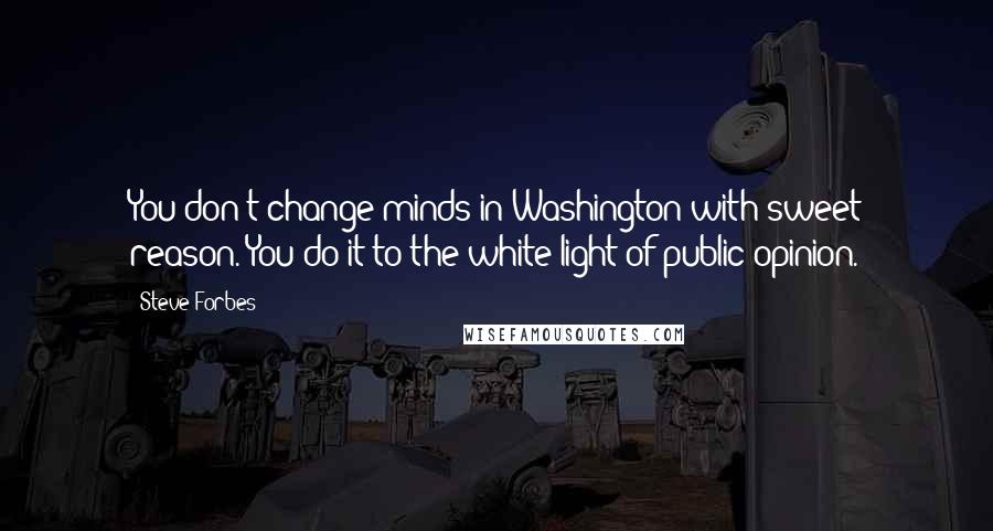 Steve Forbes Quotes: You don't change minds in Washington with sweet reason. You do it to the white light of public opinion.