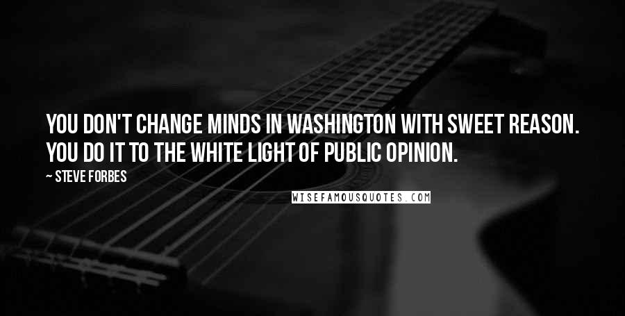 Steve Forbes Quotes: You don't change minds in Washington with sweet reason. You do it to the white light of public opinion.