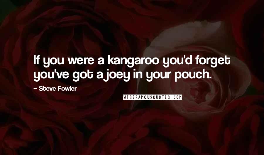 Steve Fowler Quotes: If you were a kangaroo you'd forget you've got a joey in your pouch.