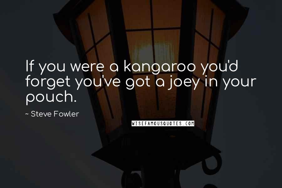 Steve Fowler Quotes: If you were a kangaroo you'd forget you've got a joey in your pouch.