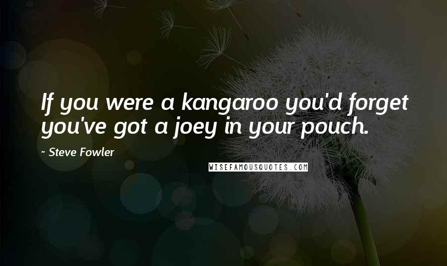 Steve Fowler Quotes: If you were a kangaroo you'd forget you've got a joey in your pouch.