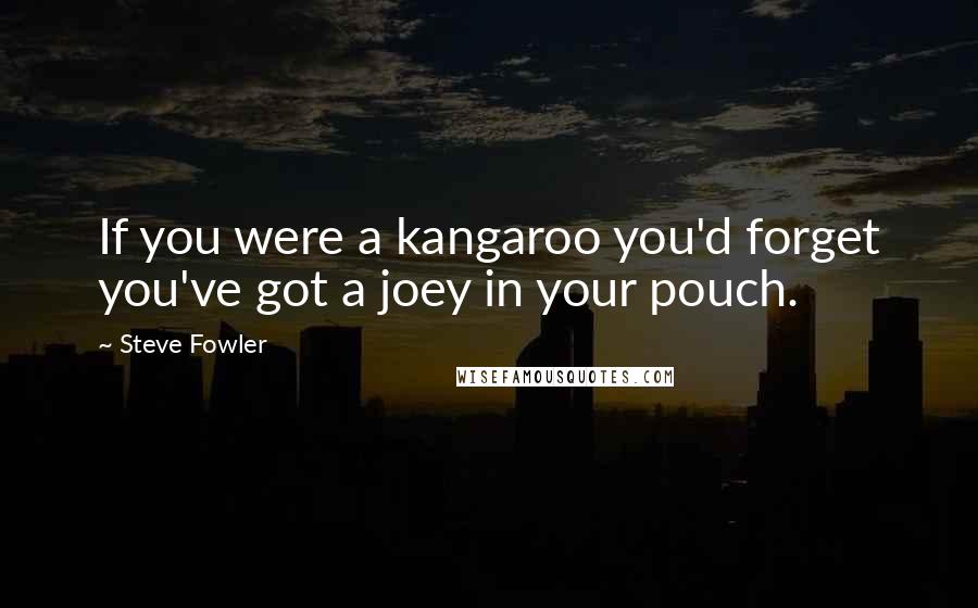 Steve Fowler Quotes: If you were a kangaroo you'd forget you've got a joey in your pouch.