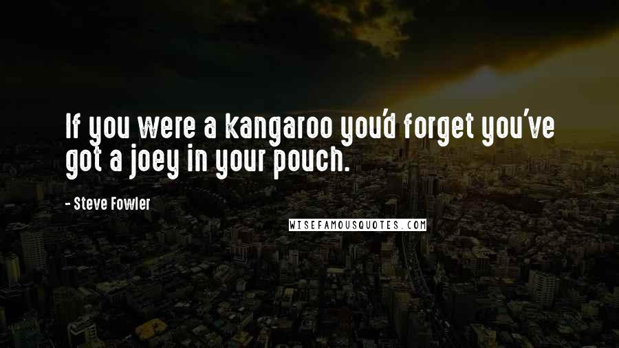 Steve Fowler Quotes: If you were a kangaroo you'd forget you've got a joey in your pouch.