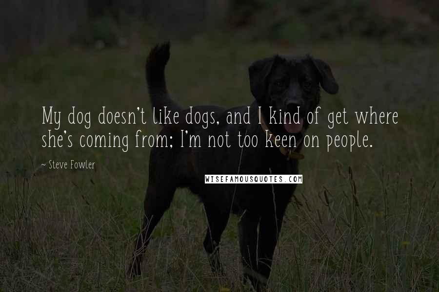 Steve Fowler Quotes: My dog doesn't like dogs, and I kind of get where she's coming from; I'm not too keen on people.