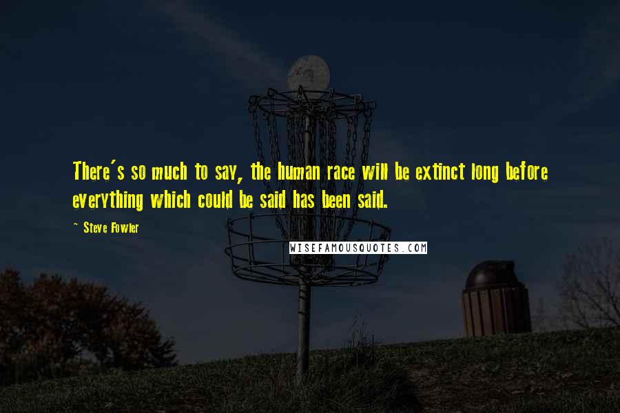 Steve Fowler Quotes: There's so much to say, the human race will be extinct long before everything which could be said has been said.