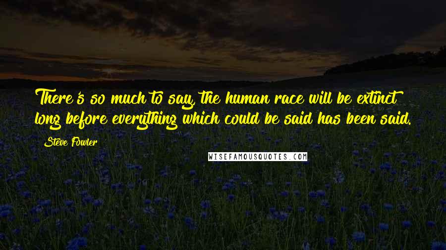 Steve Fowler Quotes: There's so much to say, the human race will be extinct long before everything which could be said has been said.