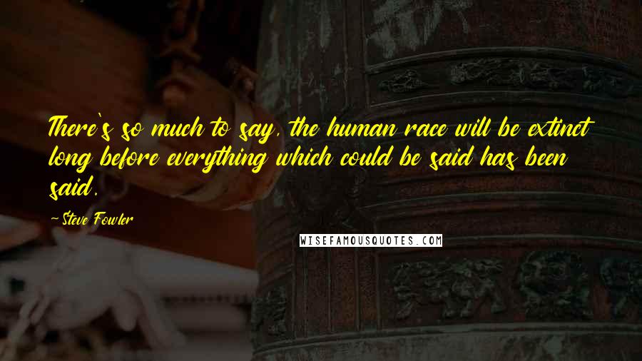 Steve Fowler Quotes: There's so much to say, the human race will be extinct long before everything which could be said has been said.