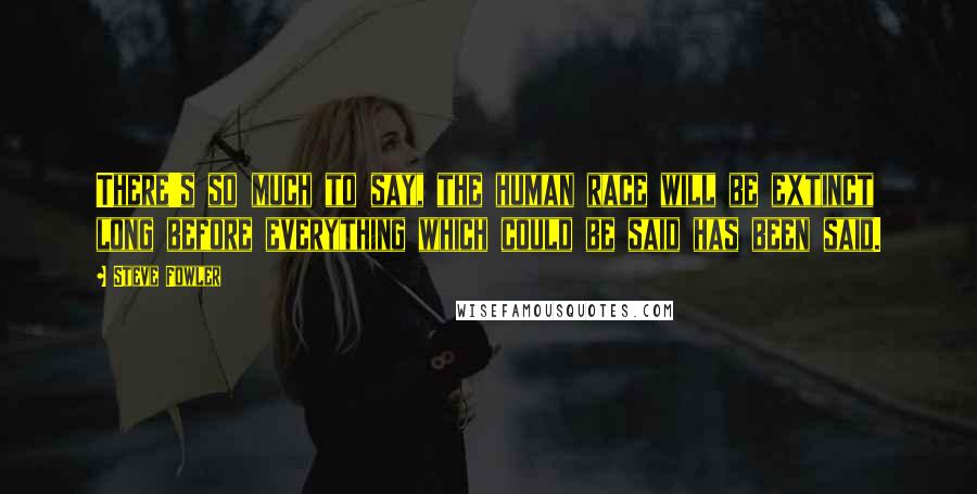 Steve Fowler Quotes: There's so much to say, the human race will be extinct long before everything which could be said has been said.
