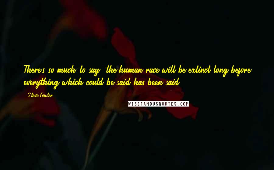 Steve Fowler Quotes: There's so much to say, the human race will be extinct long before everything which could be said has been said.