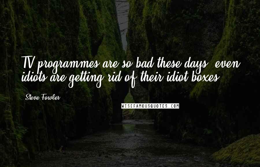 Steve Fowler Quotes: TV programmes are so bad these days, even idiots are getting rid of their idiot boxes.