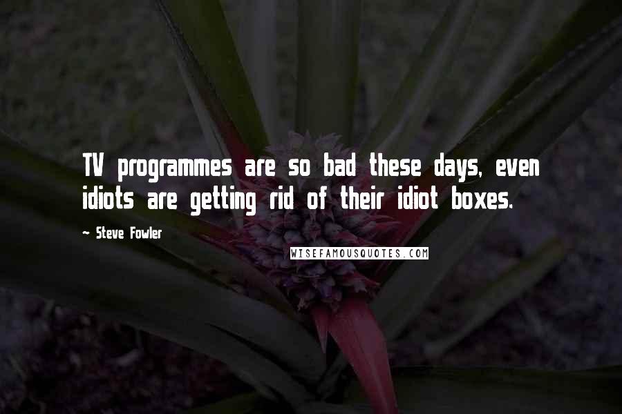 Steve Fowler Quotes: TV programmes are so bad these days, even idiots are getting rid of their idiot boxes.