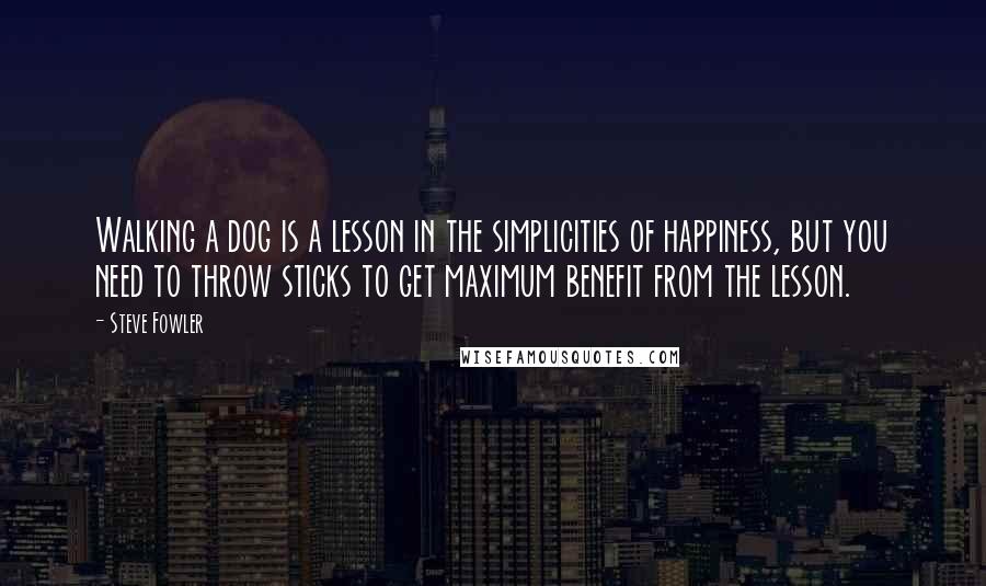 Steve Fowler Quotes: Walking a dog is a lesson in the simplicities of happiness, but you need to throw sticks to get maximum benefit from the lesson.