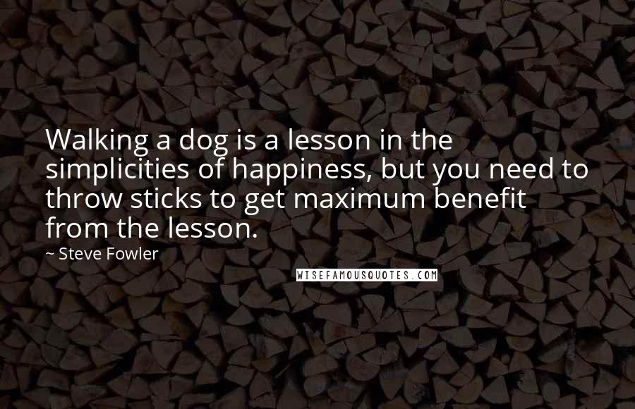 Steve Fowler Quotes: Walking a dog is a lesson in the simplicities of happiness, but you need to throw sticks to get maximum benefit from the lesson.