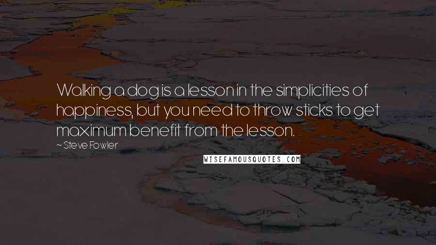 Steve Fowler Quotes: Walking a dog is a lesson in the simplicities of happiness, but you need to throw sticks to get maximum benefit from the lesson.