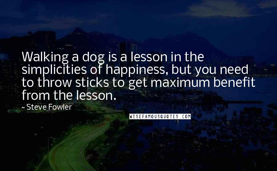Steve Fowler Quotes: Walking a dog is a lesson in the simplicities of happiness, but you need to throw sticks to get maximum benefit from the lesson.