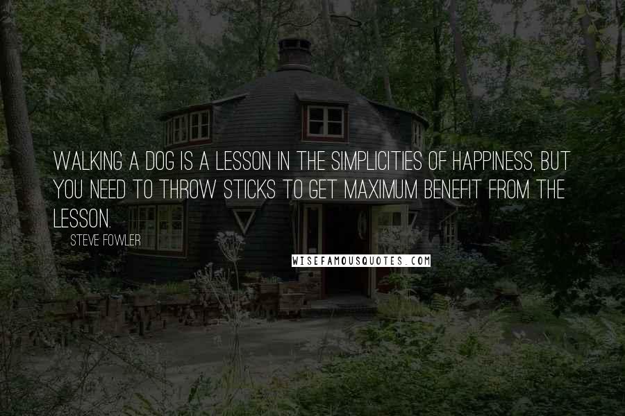 Steve Fowler Quotes: Walking a dog is a lesson in the simplicities of happiness, but you need to throw sticks to get maximum benefit from the lesson.