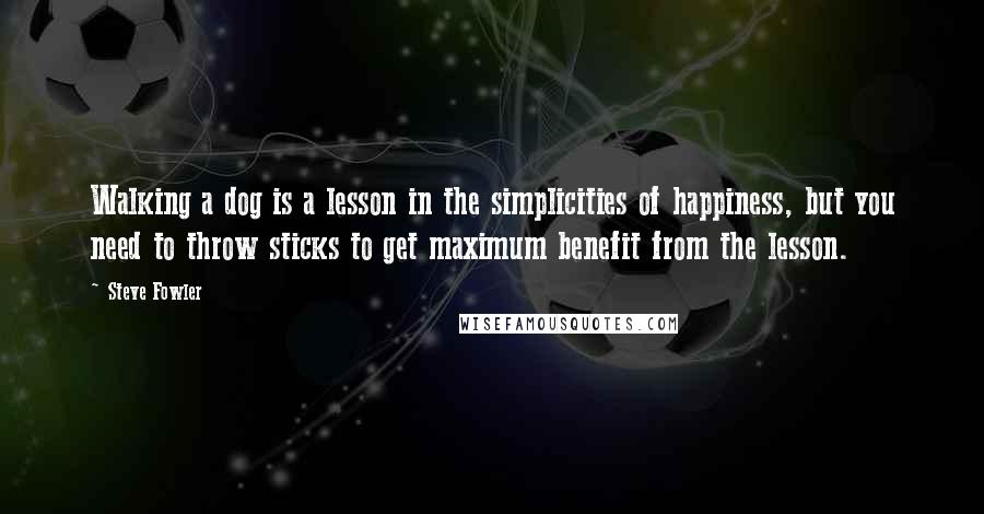 Steve Fowler Quotes: Walking a dog is a lesson in the simplicities of happiness, but you need to throw sticks to get maximum benefit from the lesson.