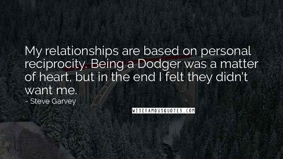 Steve Garvey Quotes: My relationships are based on personal reciprocity. Being a Dodger was a matter of heart, but in the end I felt they didn't want me.