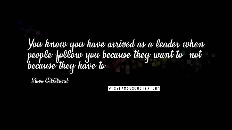 Steve Gilliland Quotes: You know you have arrived as a leader when people follow you because they want to, not because they have to.