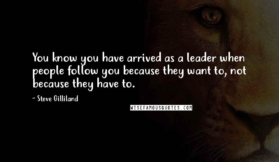 Steve Gilliland Quotes: You know you have arrived as a leader when people follow you because they want to, not because they have to.