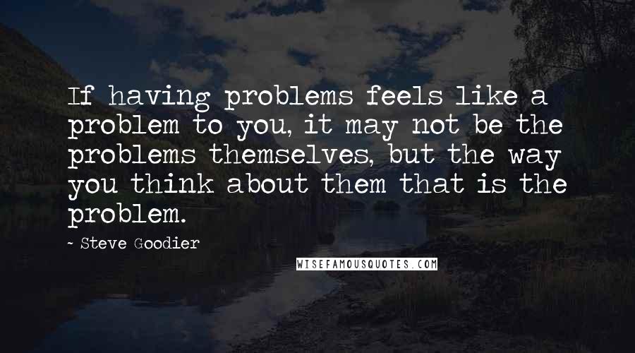 Steve Goodier Quotes: If having problems feels like a problem to you, it may not be the problems themselves, but the way you think about them that is the problem.