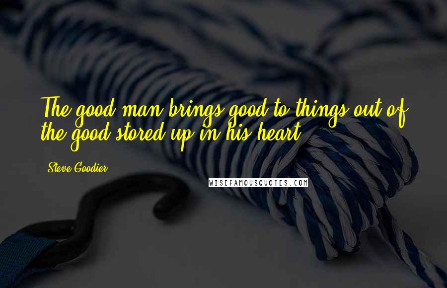 Steve Goodier Quotes: The good man brings good to things out of the good stored up in his heart.